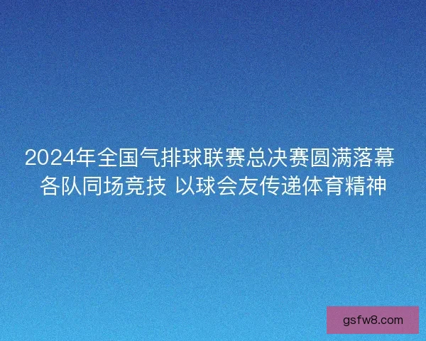 2024年全国气排球联赛总决赛圆满落幕 各队同场竞技 以球会友传递体育精神