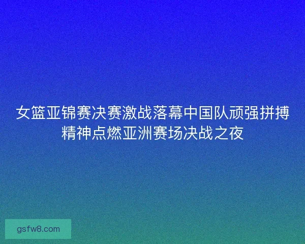 女篮亚锦赛决赛激战落幕中国队顽强拼搏精神点燃亚洲赛场决战之夜