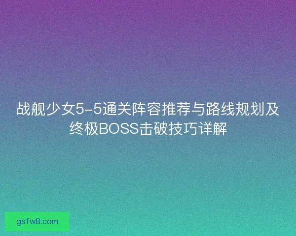 战舰少女5-5通关阵容推荐与路线规划及终极BOSS击破技巧详解