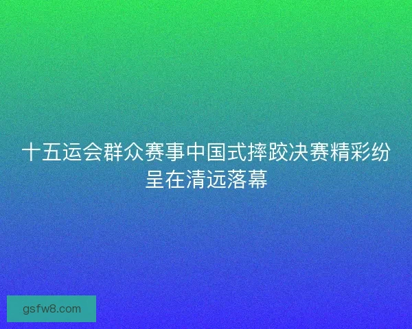 十五运会群众赛事中国式摔跤决赛精彩纷呈在清远落幕