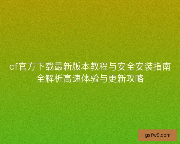 cf官方下载最新版本教程与安全安装指南全解析高速体验与更新攻略