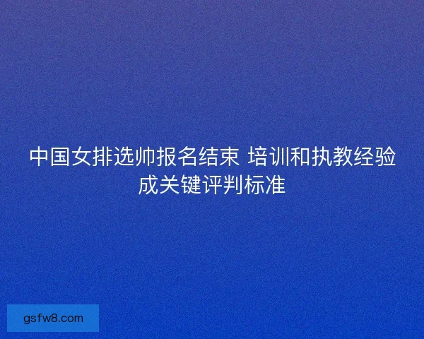 中国女排选帅报名结束 培训和执教经验成关键评判标准